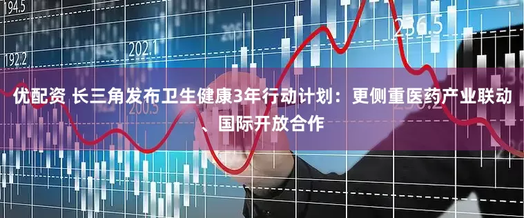 优配资 长三角发布卫生健康3年行动计划：更侧重医药产业联动、国际开放合作