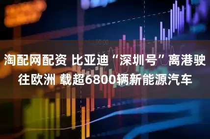 淘配网配资 比亚迪“深圳号”离港驶往欧洲 载超6800辆新能源汽车