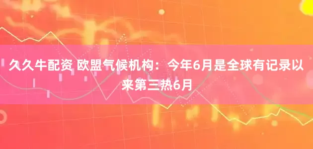 久久牛配资 欧盟气候机构：今年6月是全球有记录以来第三热6月