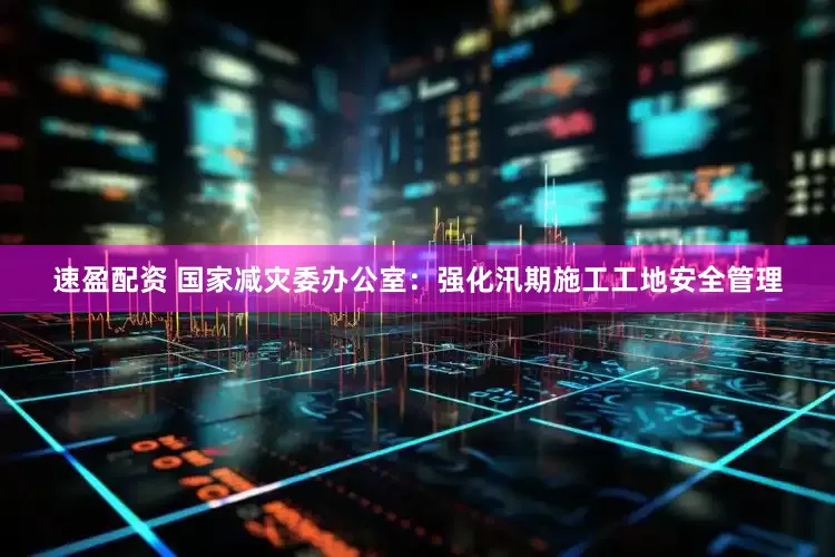 速盈配资 国家减灾委办公室：强化汛期施工工地安全管理