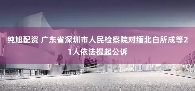 纯旭配资 广东省深圳市人民检察院对缅北白所成等21人依法提起公诉