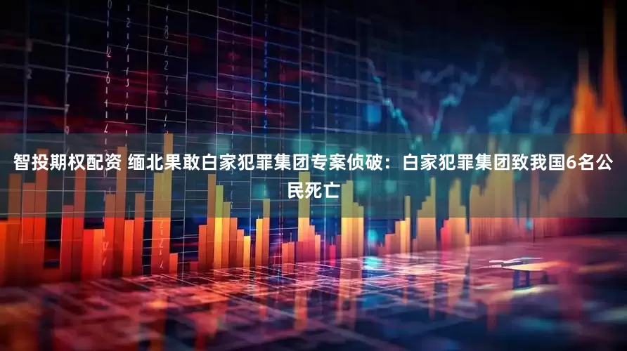 智投期权配资 缅北果敢白家犯罪集团专案侦破：白家犯罪集团致我国6名公民死亡