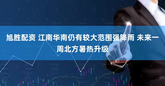 旭胜配资 江南华南仍有较大范围强降雨 未来一周北方暑热升级