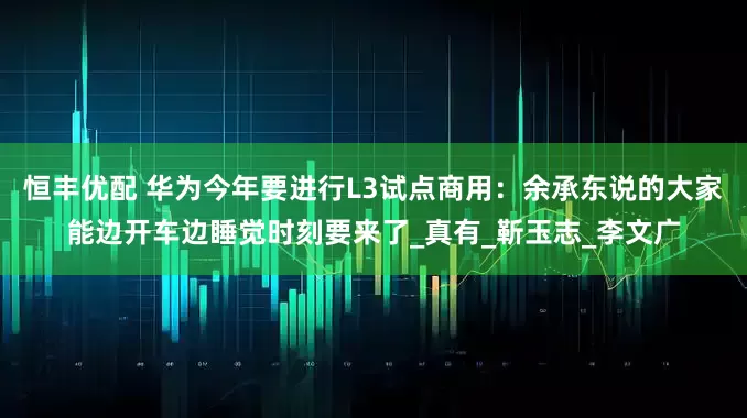 恒丰优配 华为今年要进行L3试点商用：余承东说的大家能边开车边睡觉时刻要来了_真有_靳玉志_李文广
