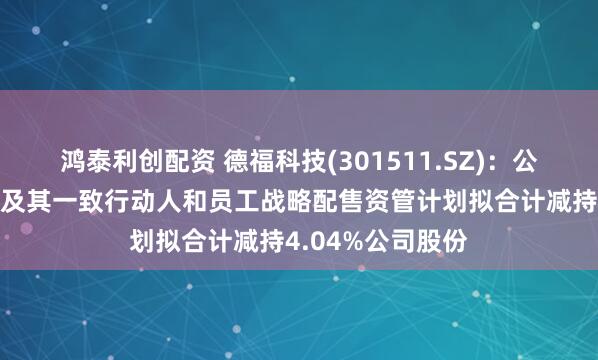 鸿泰利创配资 德福科技(301511.SZ)：公司股东拓阵基金及其一致行动人和员工战略配售资管计划拟合计减持4.04%公司股份