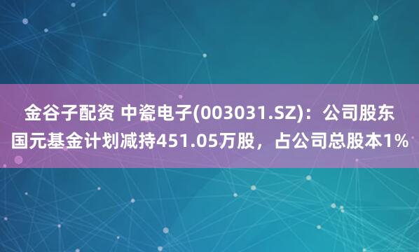 金谷子配资 中瓷电子(003031.SZ)：公司股东国元基金计划减持451.05万股，占公司总股本1%