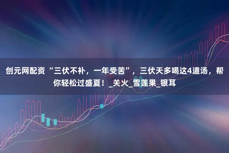 创元网配资 “三伏不补，一年受苦”，三伏天多喝这4道汤，帮你轻松过盛夏！_关火_雪莲果_银耳