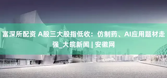 富深所配资 A股三大股指低收：仿制药、AI应用题材走强_大皖新闻 | 安徽网