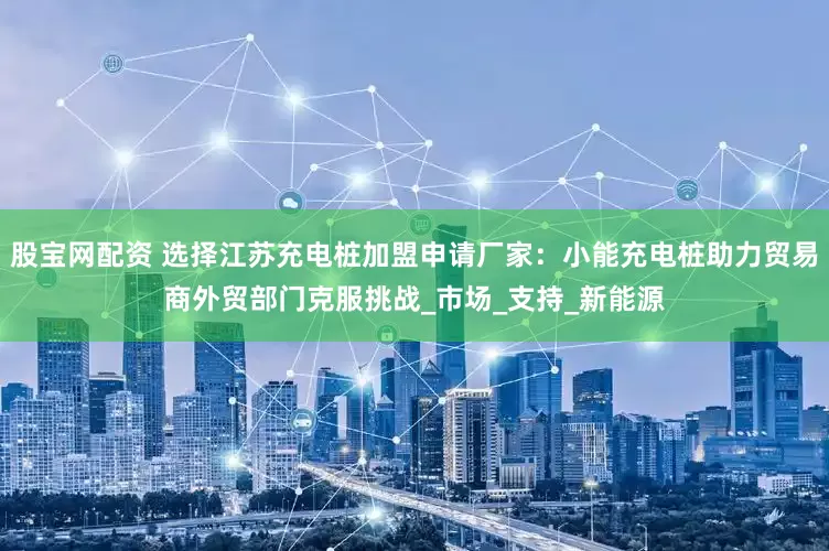 股宝网配资 选择江苏充电桩加盟申请厂家：小能充电桩助力贸易商外贸部门克服挑战_市场_支持_新能源