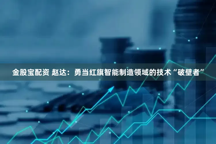 金股宝配资 赵达：勇当红旗智能制造领域的技术“破壁者”