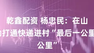 乾鑫配资 杨忠民：在山坳打通快递进村“最后一公里”