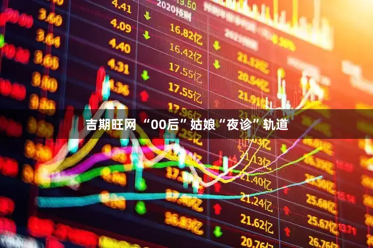吉期旺网 “00后”姑娘“夜诊”轨道