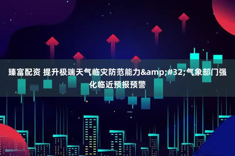 臻富配资 提升极端天气临灾防范能力 气象部门强化临近预报预警