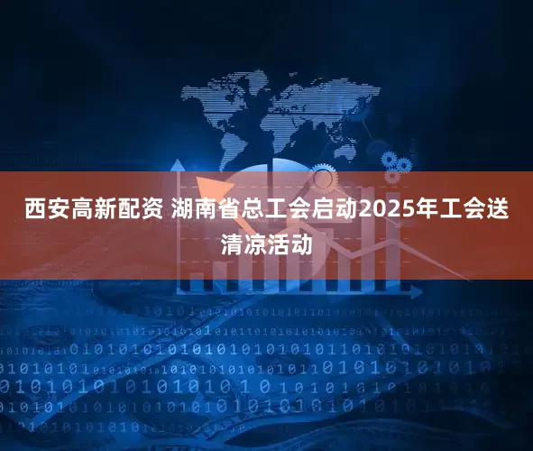 西安高新配资 湖南省总工会启动2025年工会送清凉活动