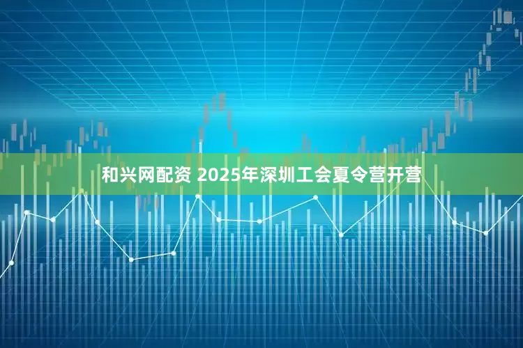 和兴网配资 2025年深圳工会夏令营开营