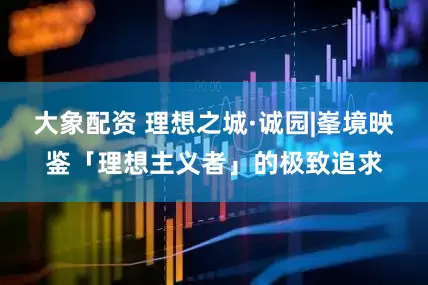 大象配资 理想之城·诚园|峯境映鉴「理想主义者」的极致追求