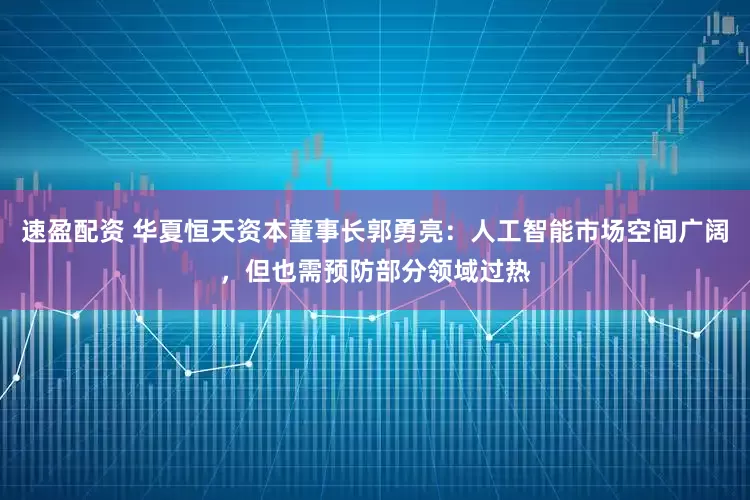速盈配资 华夏恒天资本董事长郭勇亮：人工智能市场空间广阔，但也需预防部分领域过热