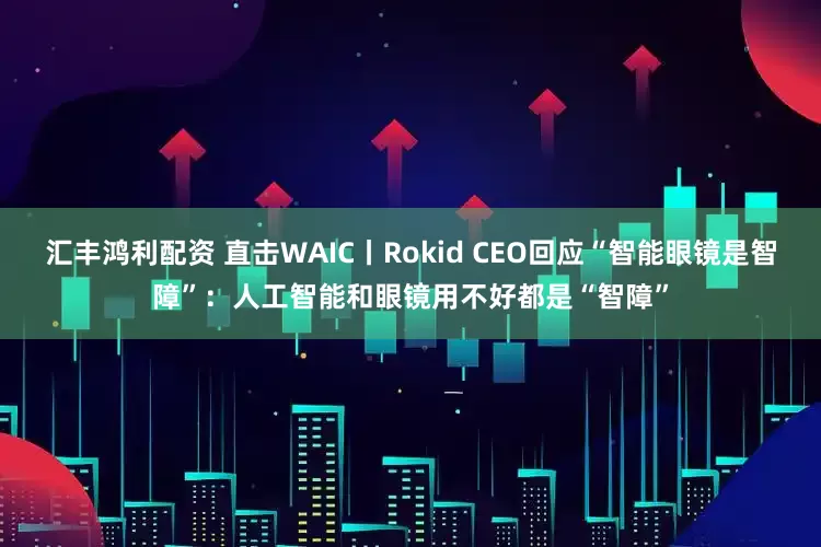 汇丰鸿利配资 直击WAIC丨Rokid CEO回应“智能眼镜是智障”：人工智能和眼镜用不好都是“智障”
