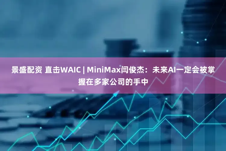 景盛配资 直击WAIC | MiniMax闫俊杰：未来AI一定会被掌握在多家公司的手中