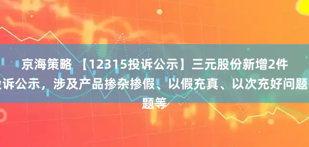 京海策略 【12315投诉公示】三元股份新增2件投诉公示，涉及产品掺杂掺假、以假充真、以次充好问题等