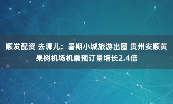 顺发配资 去哪儿：暑期小城旅游出圈 贵州安顺黄果树机场机票预订量增长2.4倍