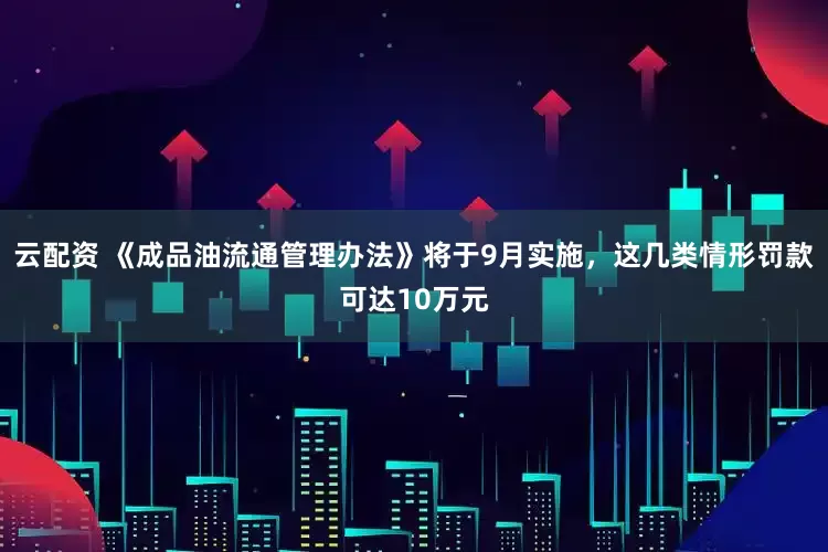 云配资 《成品油流通管理办法》将于9月实施，这几类情形罚款可达10万元