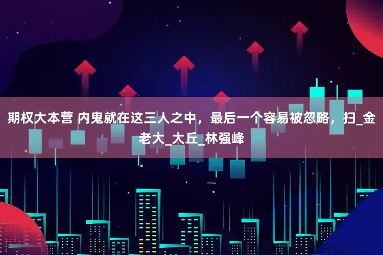 期权大本营 内鬼就在这三人之中，最后一个容易被忽略，扫_金老大_大丘_林强峰