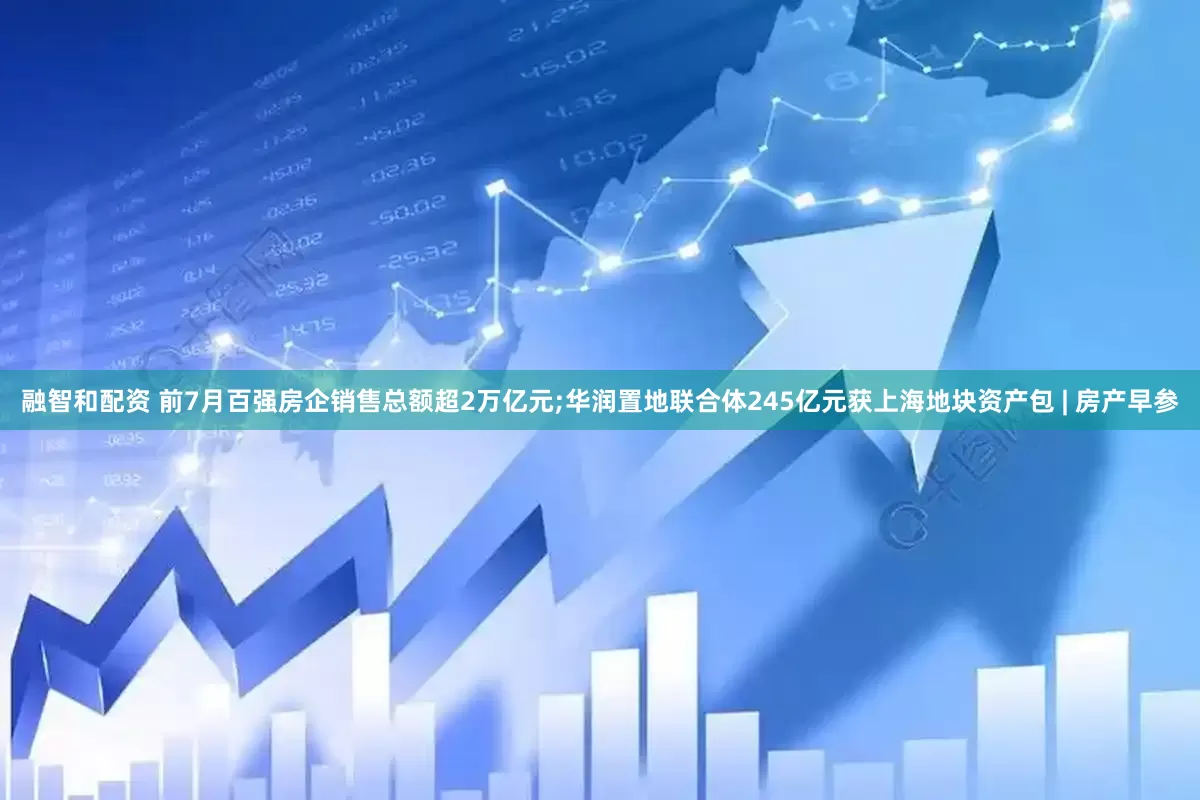 融智和配资 前7月百强房企销售总额超2万亿元;华润置地联合体245亿元获上海地块资产包 | 房产早参
