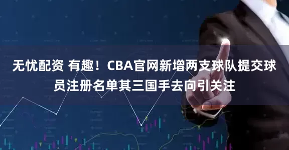 无忧配资 有趣！CBA官网新增两支球队提交球员注册名单其三国手去向引关注