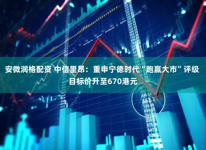 安微润格配资 中信里昂：重申宁德时代“跑赢大市”评级 目标价升至670港元