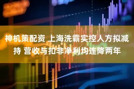 神机策配资 上海洗霸实控人方拟减持 营收与扣非净利均连降两年