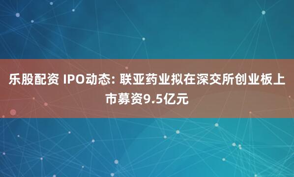 乐股配资 IPO动态: 联亚药业拟在深交所创业板上市募资9.5亿元