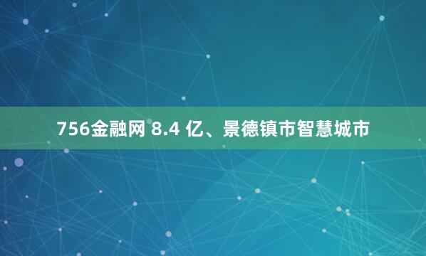 756金融网 8.4 亿、景德镇市智慧城市