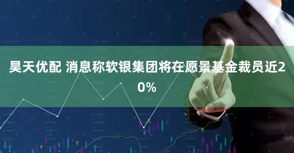昊天优配 消息称软银集团将在愿景基金裁员近20%