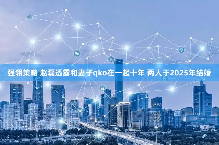 强翎策略 赵磊透露和妻子qko在一起十年 两人于2025年结婚