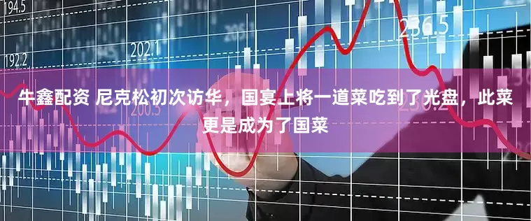 牛鑫配资 尼克松初次访华，国宴上将一道菜吃到了光盘，此菜更是成为了国菜