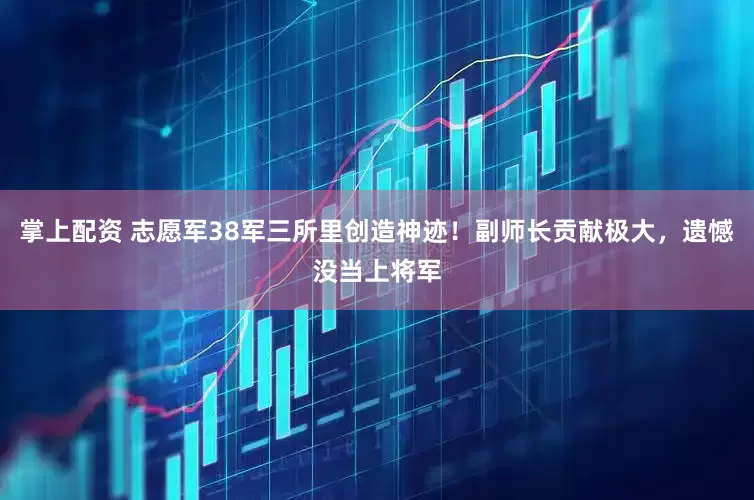 掌上配资 志愿军38军三所里创造神迹！副师长贡献极大，遗憾没当上将军