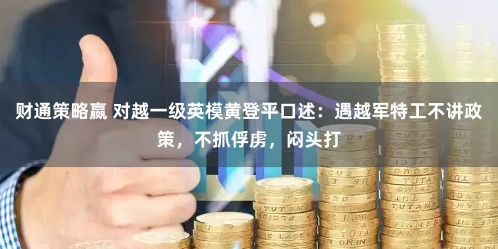 财通策略嬴 对越一级英模黄登平口述：遇越军特工不讲政策，不抓俘虏，闷头打