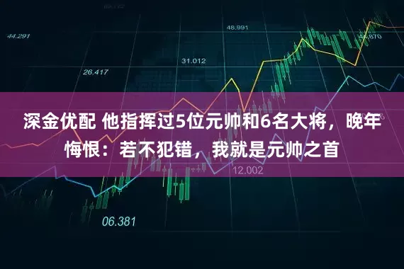 深金优配 他指挥过5位元帅和6名大将，晚年悔恨：若不犯错，我就是元帅之首