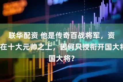 联华配资 他是传奇百战将军，资历在十大元帅之上，因何只授衔开国大将？