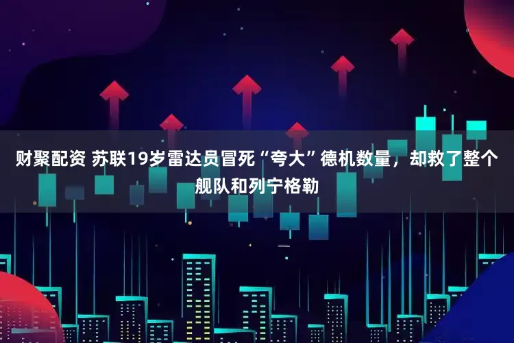 财聚配资 苏联19岁雷达员冒死“夸大”德机数量，却救了整个舰队和列宁格勒