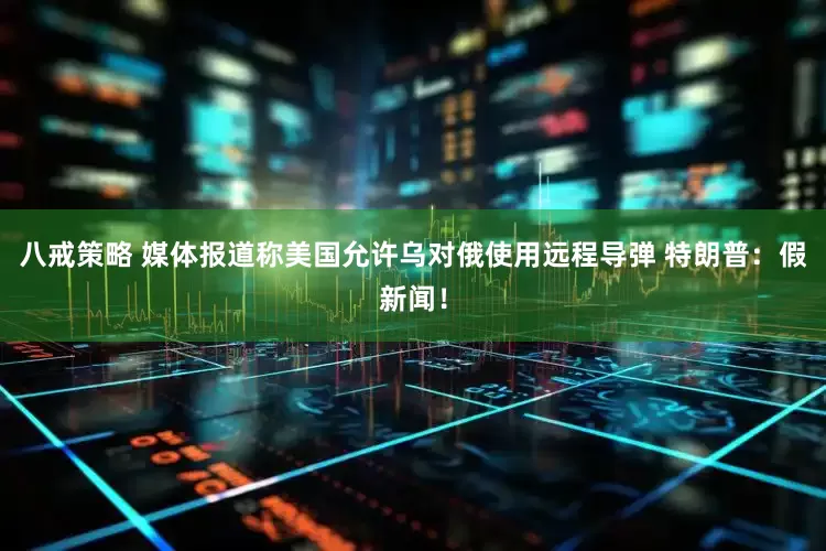 八戒策略 媒体报道称美国允许乌对俄使用远程导弹 特朗普：假新闻！