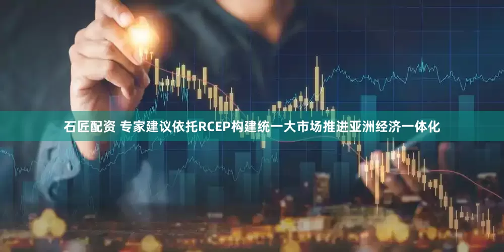石匠配资 专家建议依托RCEP构建统一大市场推进亚洲经济一体化