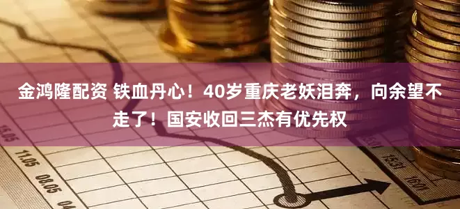 金鸿隆配资 铁血丹心！40岁重庆老妖泪奔，向余望不走了！国安收回三杰有优先权