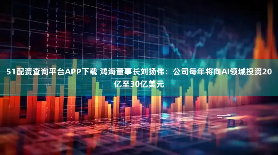 51配资查询平台APP下载 鸿海董事长刘扬伟：公司每年将向AI领域投资20亿至30亿美元