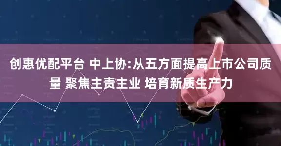 创惠优配平台 中上协:从五方面提高上市公司质量 聚焦主责主业 培育新质生产力