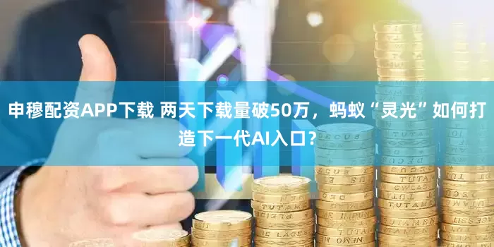 申穆配资APP下载 两天下载量破50万，蚂蚁“灵光”如何打造下一代AI入口？
