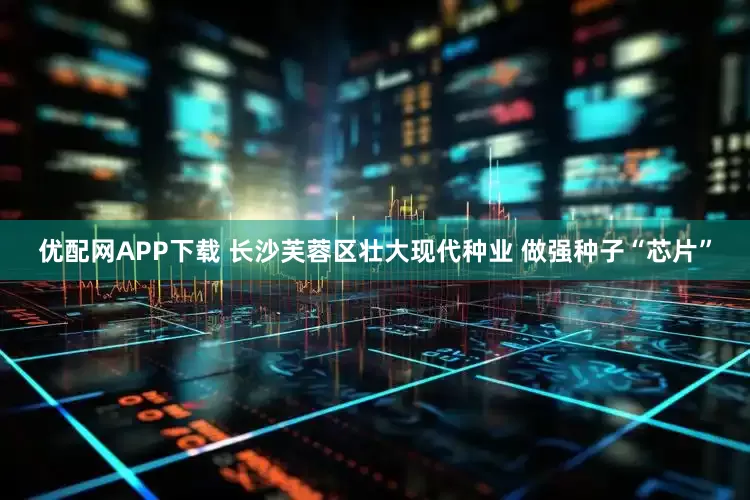 优配网APP下载 长沙芙蓉区壮大现代种业 做强种子“芯片”