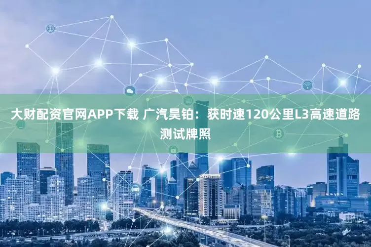 大财配资官网APP下载 广汽昊铂：获时速120公里L3高速道路测试牌照