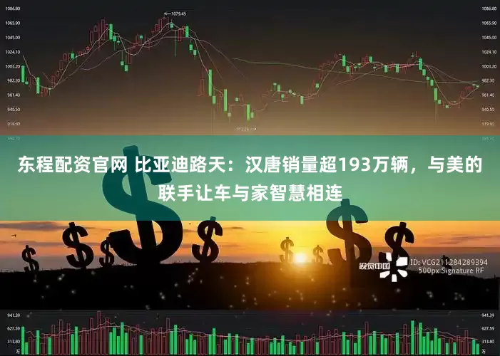 东程配资官网 比亚迪路天：汉唐销量超193万辆，与美的联手让车与家智慧相连